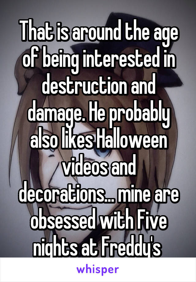 That is around the age of being interested in destruction and damage. He probably also likes Halloween videos and decorations... mine are obsessed with Five nights at Freddy's 