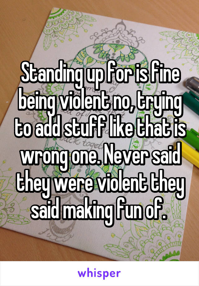 Standing up for is fine being violent no, trying to add stuff like that is wrong one. Never said they were violent they said making fun of. 