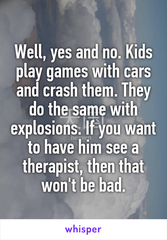 Well, yes and no. Kids play games with cars and crash them. They do the same with explosions. If you want to have him see a therapist, then that won't be bad.