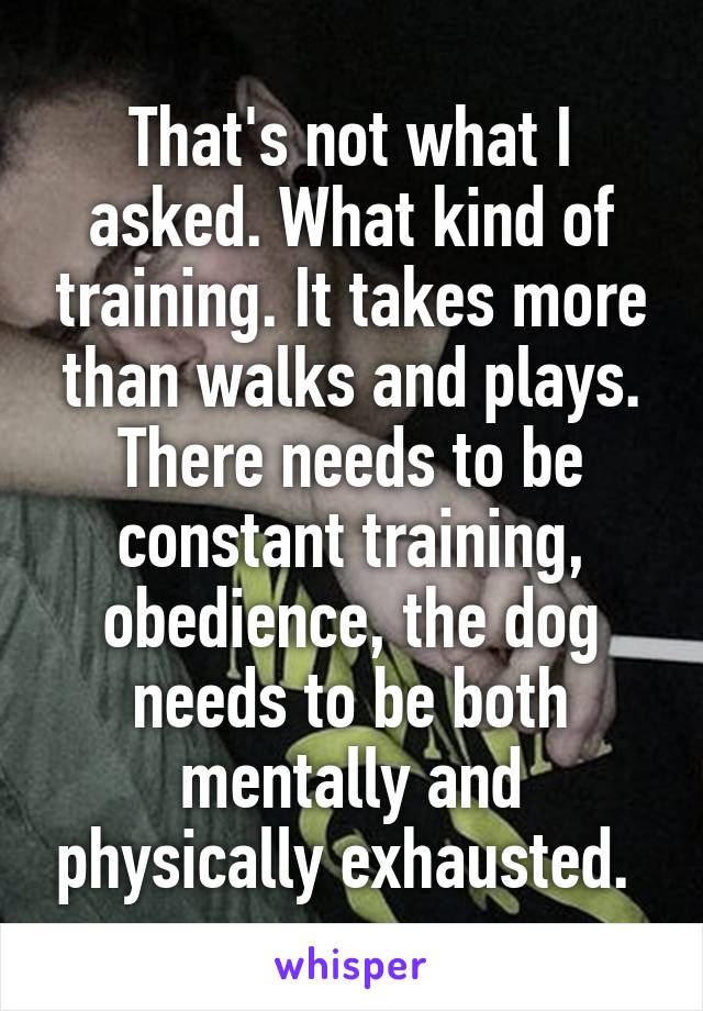 That's not what I asked. What kind of training. It takes more than walks and plays. There needs to be constant training, obedience, the dog needs to be both mentally and physically exhausted. 