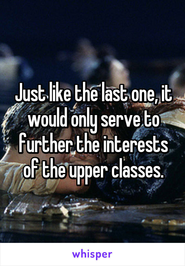 Just like the last one, it would only serve to further the interests of the upper classes.