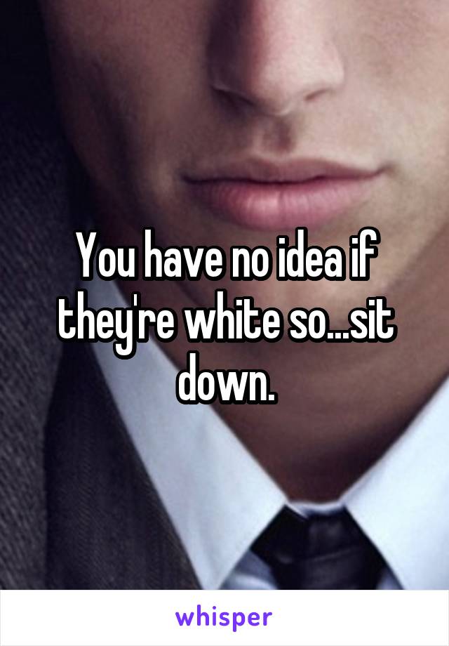 You have no idea if they're white so...sit down.