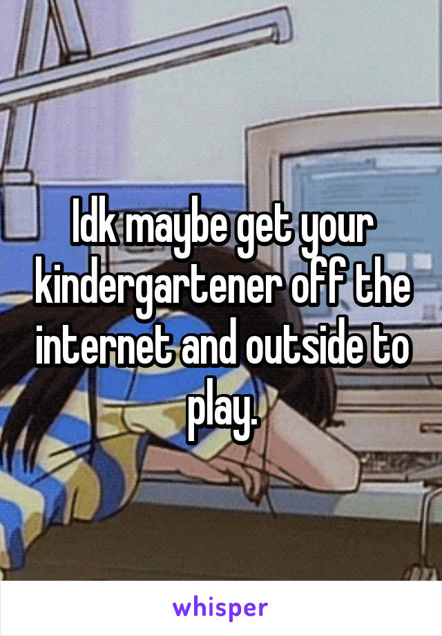 Idk maybe get your kindergartener off the internet and outside to play.