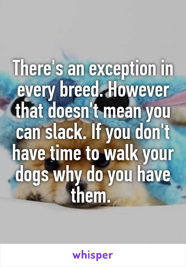 There's an exception in every breed. However that doesn't mean you can slack. If you don't have time to walk your dogs why do you have them. 