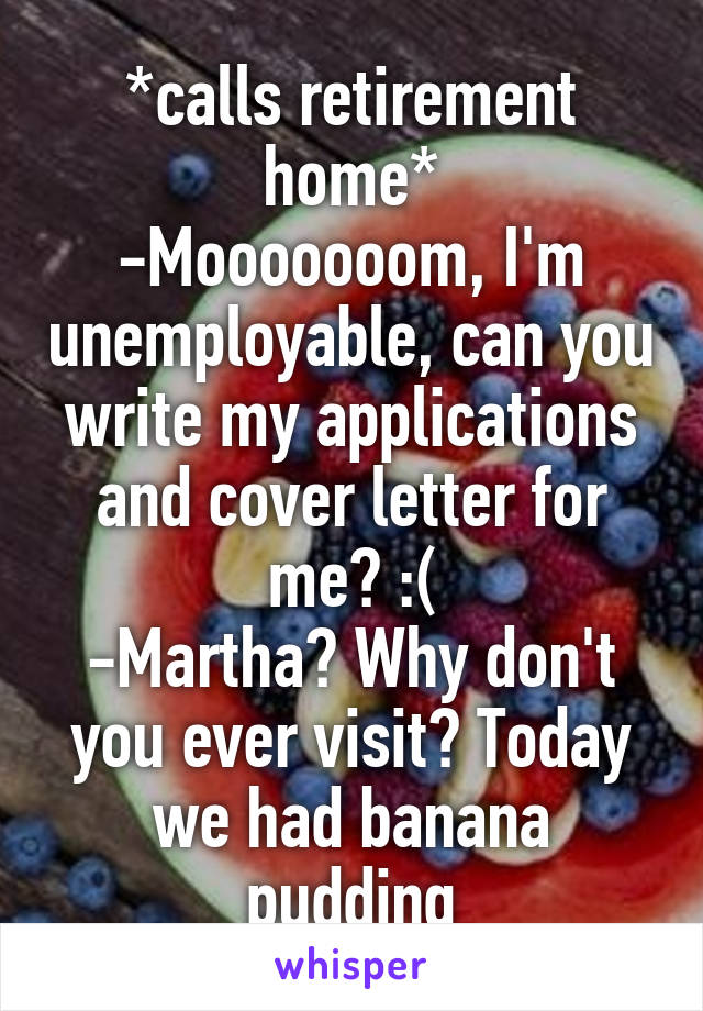 *calls retirement home*
-Mooooooom, I'm unemployable, can you write my applications and cover letter for me? :(
-Martha? Why don't you ever visit? Today we had banana pudding