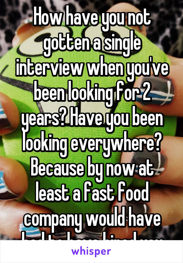 How have you not gotten a single interview when you've been looking for 2 years? Have you been looking everywhere? Because by now at least a fast food company would have had to have hired you