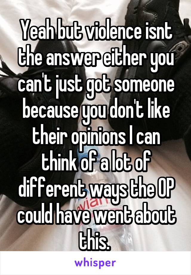 Yeah but violence isnt the answer either you can't just got someone because you don't like their opinions I can think of a lot of different ways the OP could have went about this. 