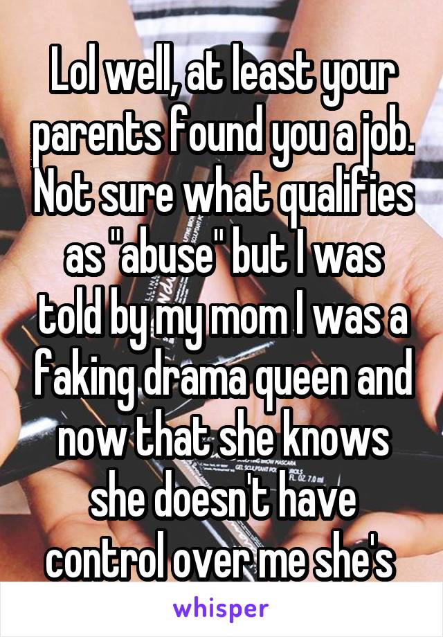 Lol well, at least your parents found you a job. Not sure what qualifies as "abuse" but I was told by my mom I was a faking drama queen and now that she knows she doesn't have control over me she's 