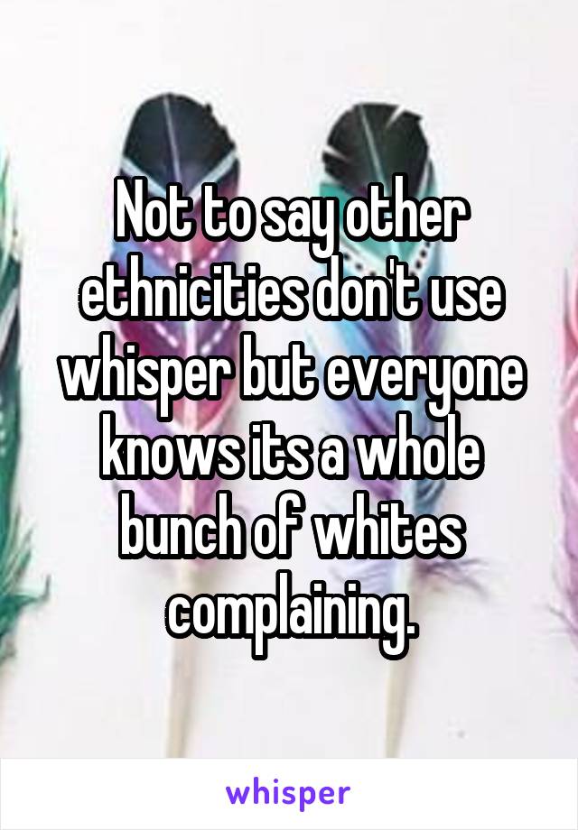 
Not to say other ethnicities don't use whisper but everyone knows its a whole bunch of whites complaining.