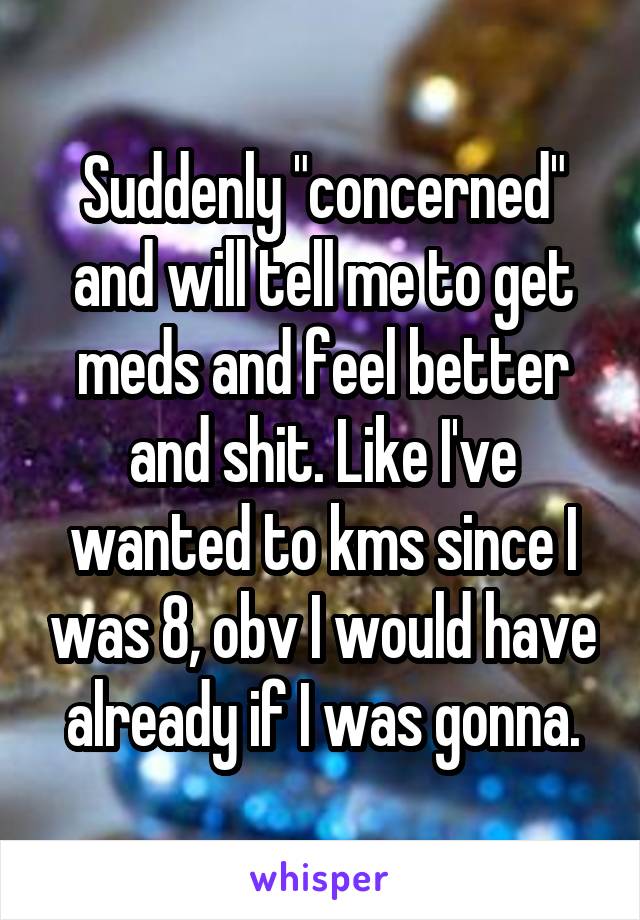 Suddenly "concerned" and will tell me to get meds and feel better and shit. Like I've wanted to kms since I was 8, obv I would have already if I was gonna.