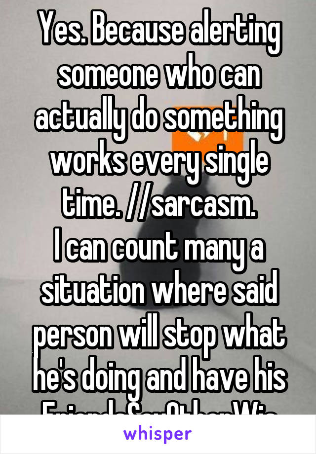 Yes. Because alerting someone who can actually do something works every single time. //sarcasm.
I can count many a situation where said person will stop what he's doing and have his FriendsSayOtherWis