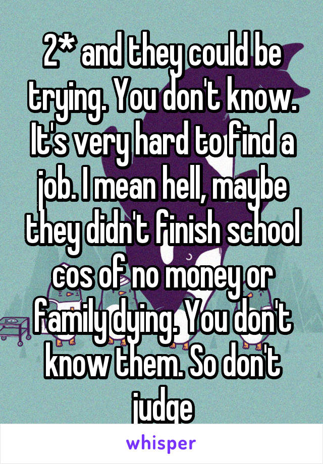 2* and they could be trying. You don't know. It's very hard to find a job. I mean hell, maybe they didn't finish school cos of no money or family dying. You don't know them. So don't judge