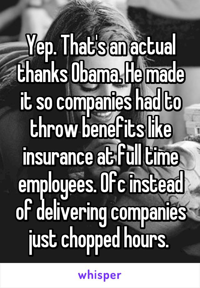 Yep. That's an actual thanks Obama. He made it so companies had to throw benefits like insurance at full time employees. Ofc instead of delivering companies just chopped hours. 