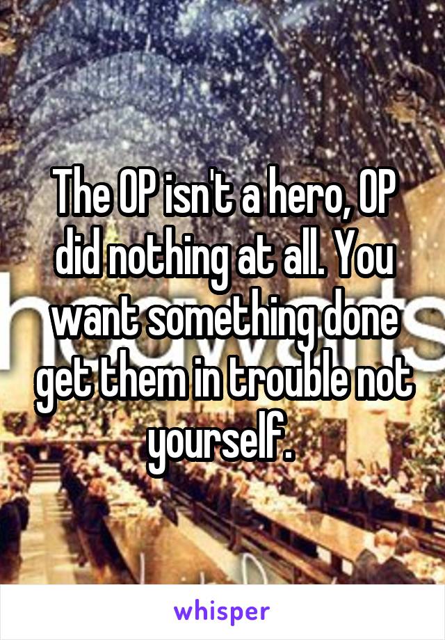 The OP isn't a hero, OP did nothing at all. You want something done get them in trouble not yourself. 