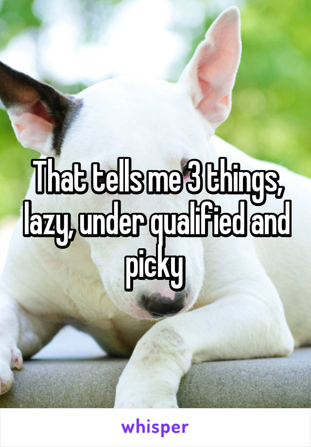 That tells me 3 things, lazy, under qualified and picky 