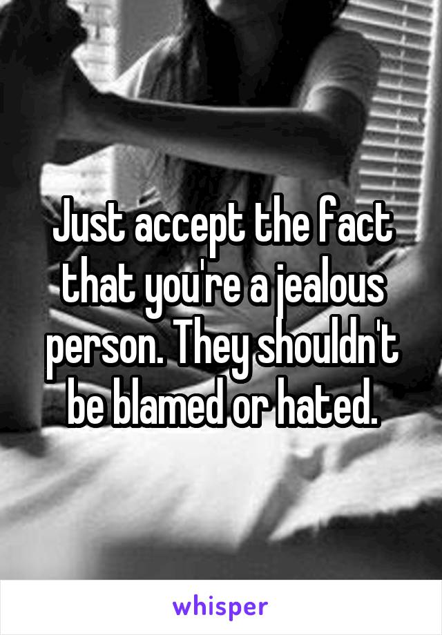 Just accept the fact that you're a jealous person. They shouldn't be blamed or hated.