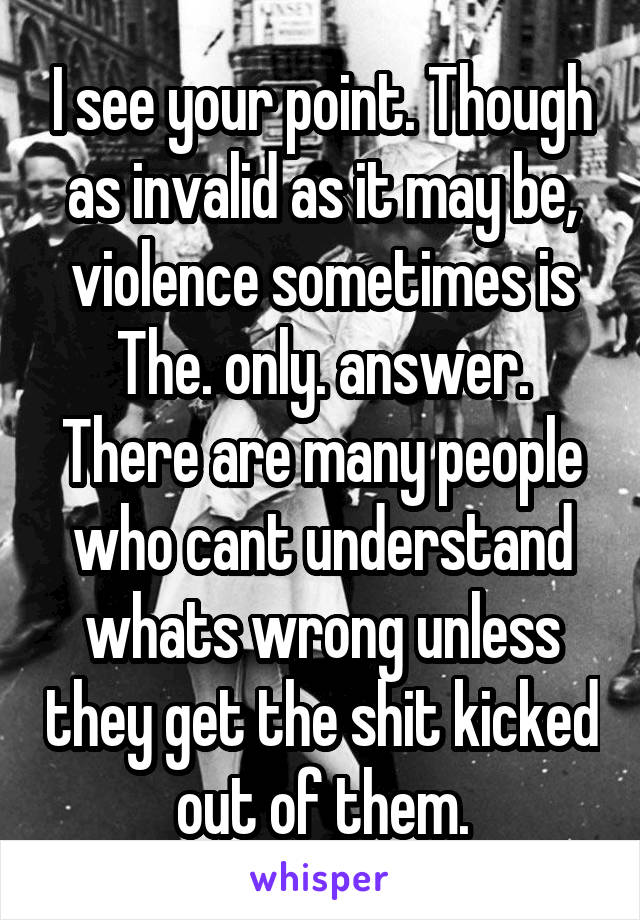 I see your point. Though as invalid as it may be, violence sometimes is The. only. answer. There are many people who cant understand whats wrong unless they get the shit kicked out of them.