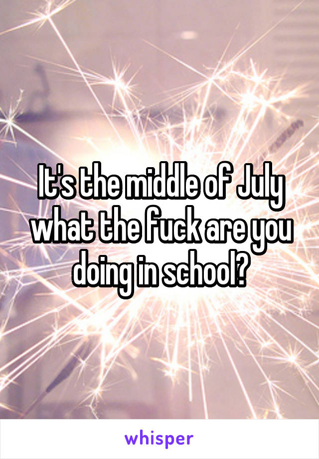 It's the middle of July what the fuck are you doing in school?