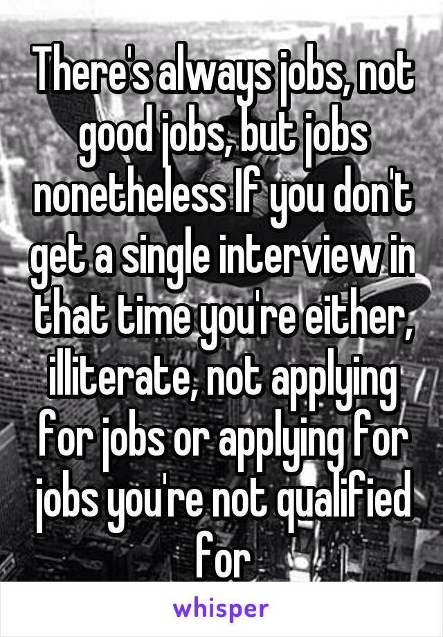 There's always jobs, not good jobs, but jobs nonetheless If you don't get a single interview in that time you're either, illiterate, not applying for jobs or applying for jobs you're not qualified for