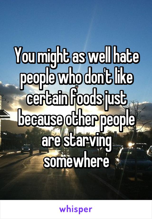 You might as well hate people who don't like certain foods just because other people are starving somewhere