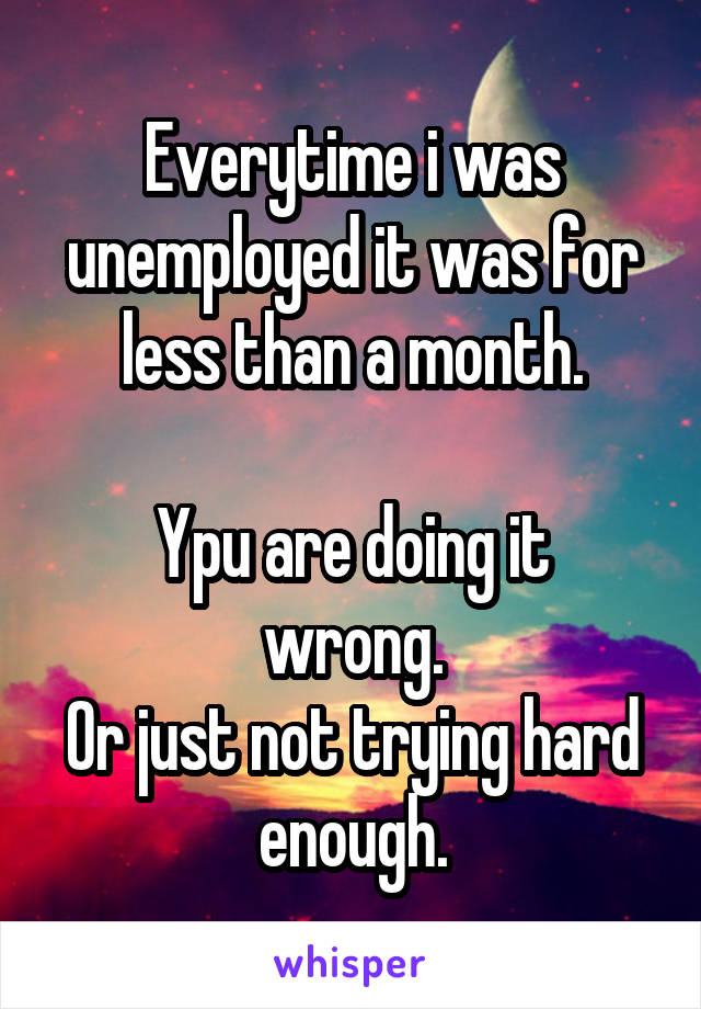 Everytime i was unemployed it was for less than a month.

Ypu are doing it wrong.
Or just not trying hard enough.