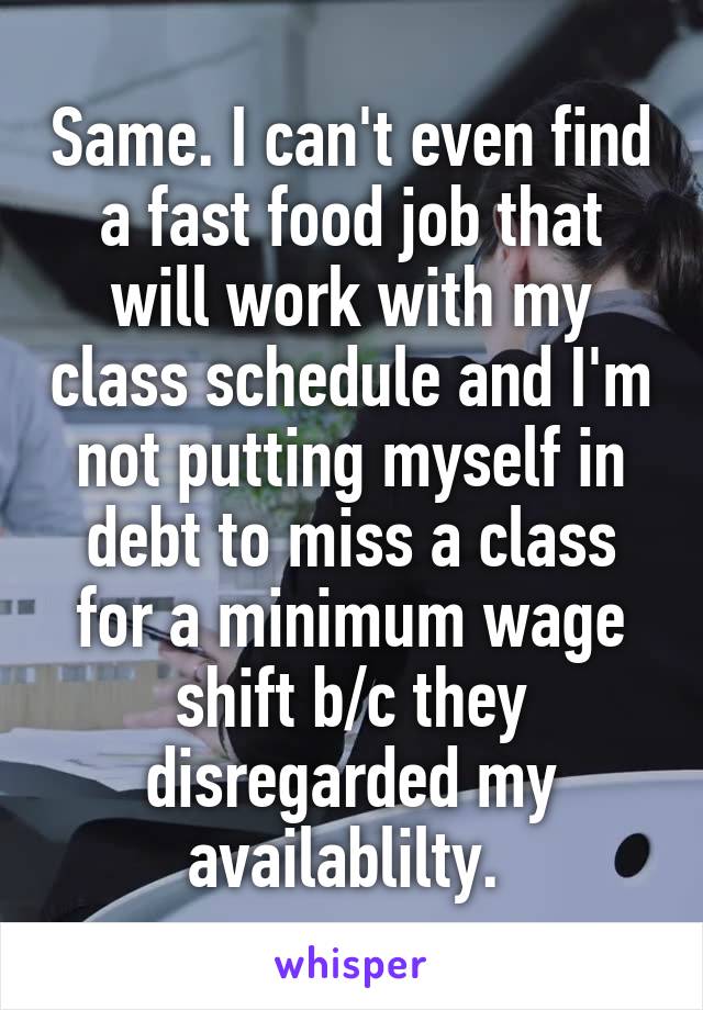 Same. I can't even find a fast food job that will work with my class schedule and I'm not putting myself in debt to miss a class for a minimum wage shift b/c they disregarded my availablilty. 