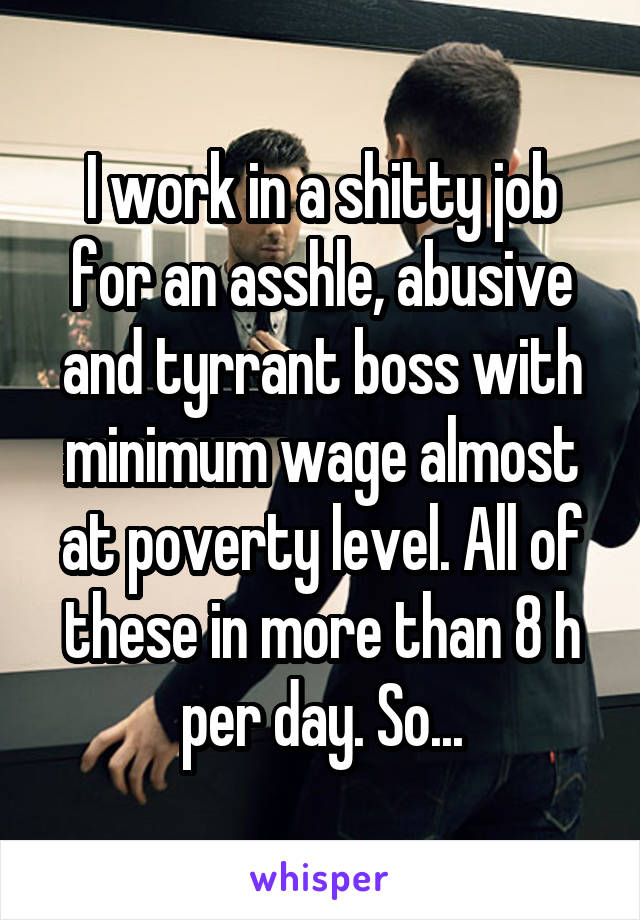 I work in a shitty job for an asshle, abusive and tyrrant boss with minimum wage almost at poverty level. All of these in more than 8 h per day. So...
