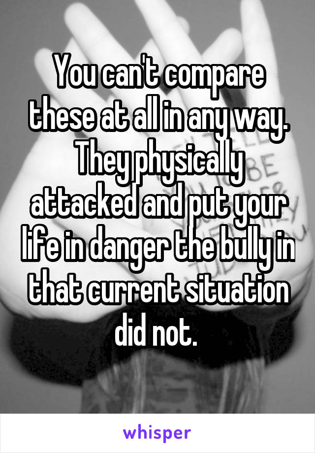 You can't compare these at all in any way. They physically attacked and put your life in danger the bully in that current situation did not. 
