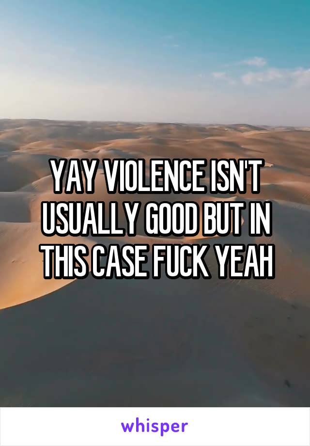 YAY VIOLENCE ISN'T USUALLY GOOD BUT IN THIS CASE FUCK YEAH