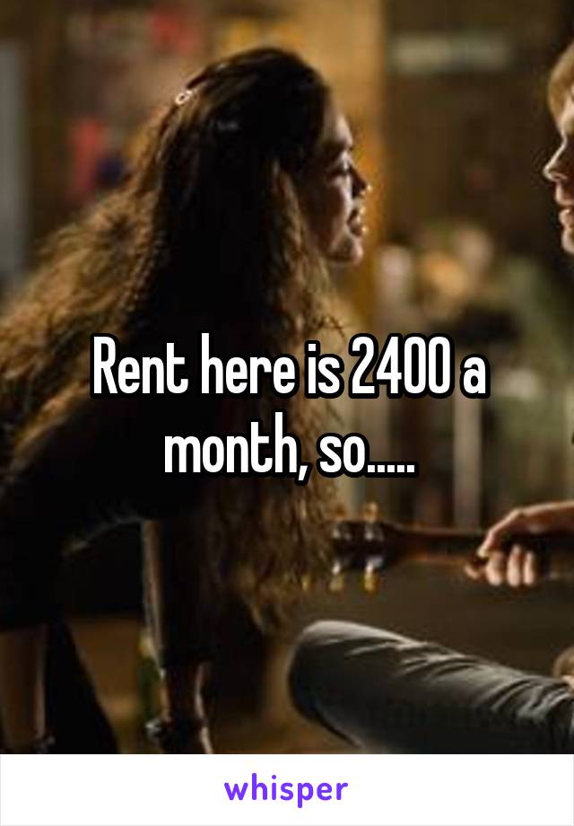 Rent here is 2400 a month, so.....