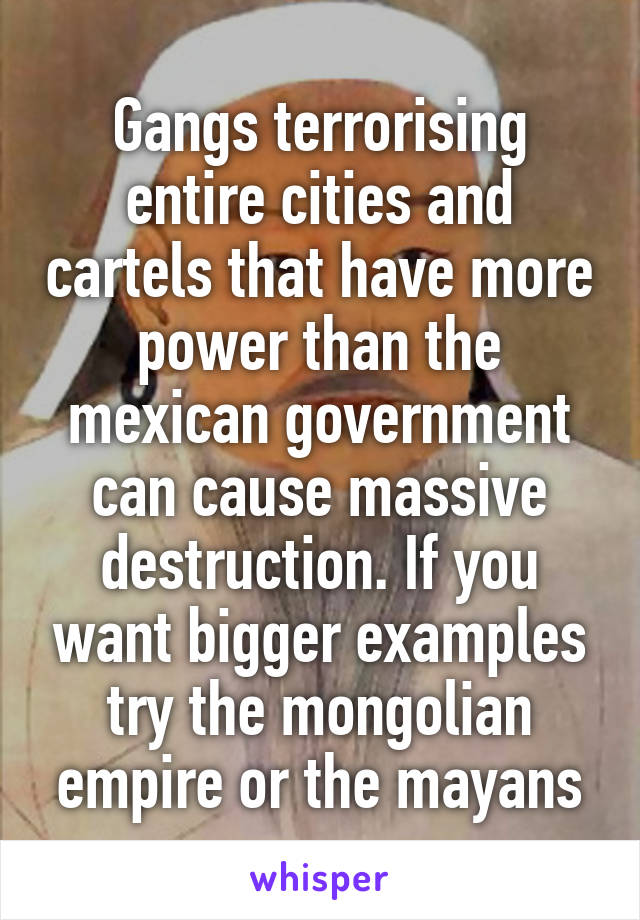 Gangs terrorising entire cities and cartels that have more power than the mexican government can cause massive destruction. If you want bigger examples try the mongolian empire or the mayans