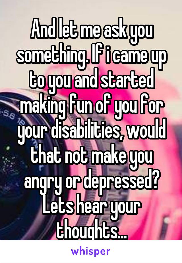 And let me ask you something. If i came up to you and started making fun of you for your disabilities, would that not make you angry or depressed?
Lets hear your thoughts...