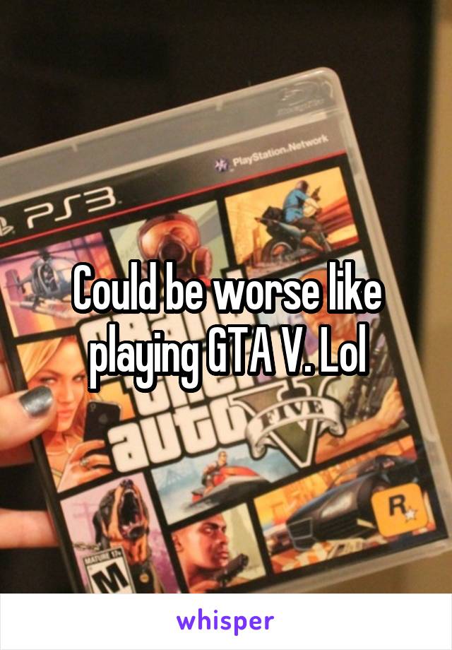 Could be worse like playing GTA V. Lol