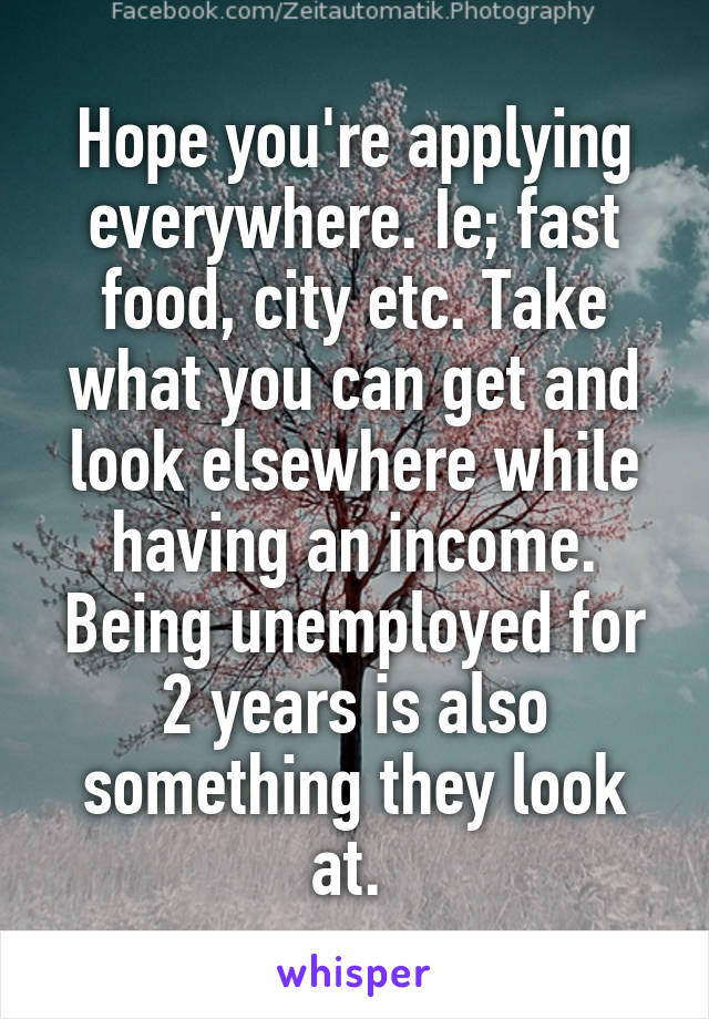 Hope you're applying everywhere. Ie; fast food, city etc. Take what you can get and look elsewhere while having an income. Being unemployed for 2 years is also something they look at. 