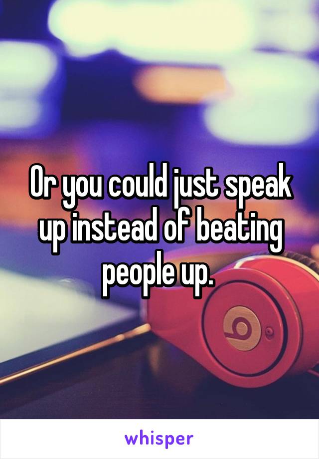 Or you could just speak up instead of beating people up. 