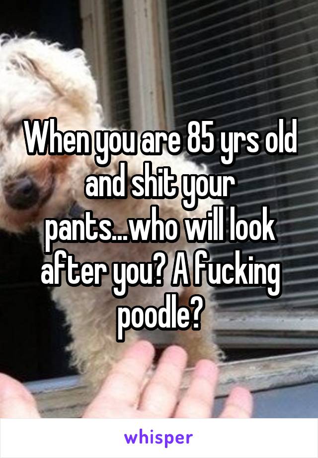 When you are 85 yrs old and shit your pants...who will look after you? A fucking poodle?