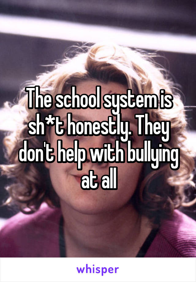 The school system is sh*t honestly. They don't help with bullying at all