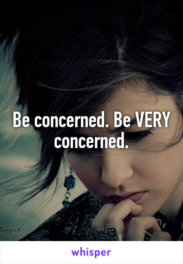 Be concerned. Be VERY concerned.