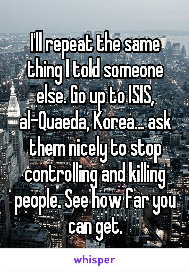 I'll repeat the same thing I told someone else. Go up to ISIS, al-Quaeda, Korea... ask them nicely to stop controlling and killing people. See how far you can get.