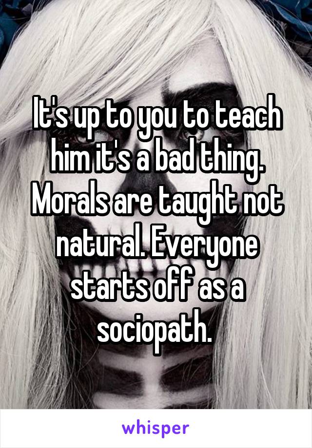 It's up to you to teach him it's a bad thing. Morals are taught not natural. Everyone starts off as a sociopath. 