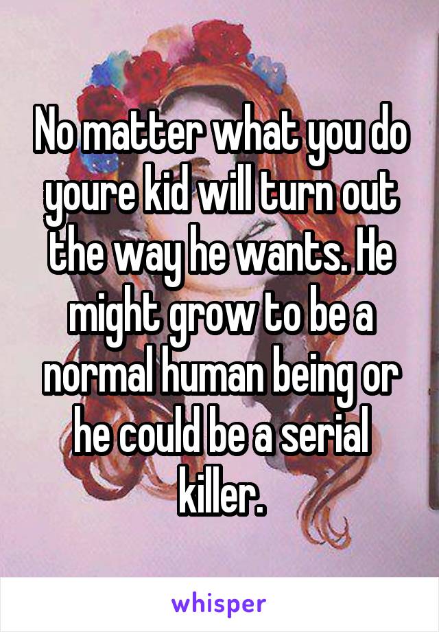 No matter what you do youre kid will turn out the way he wants. He might grow to be a normal human being or he could be a serial killer.