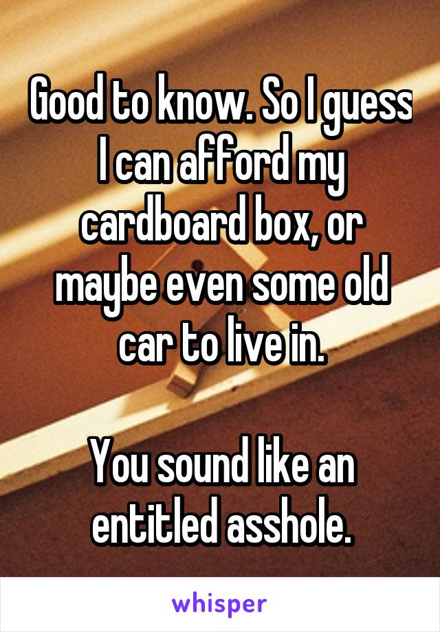 Good to know. So I guess I can afford my cardboard box, or maybe even some old car to live in.

You sound like an entitled asshole.