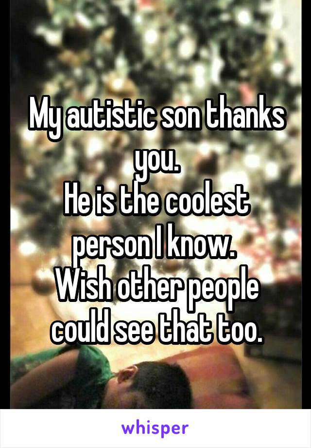 My autistic son thanks you.
He is the coolest person I know. 
Wish other people could see that too.