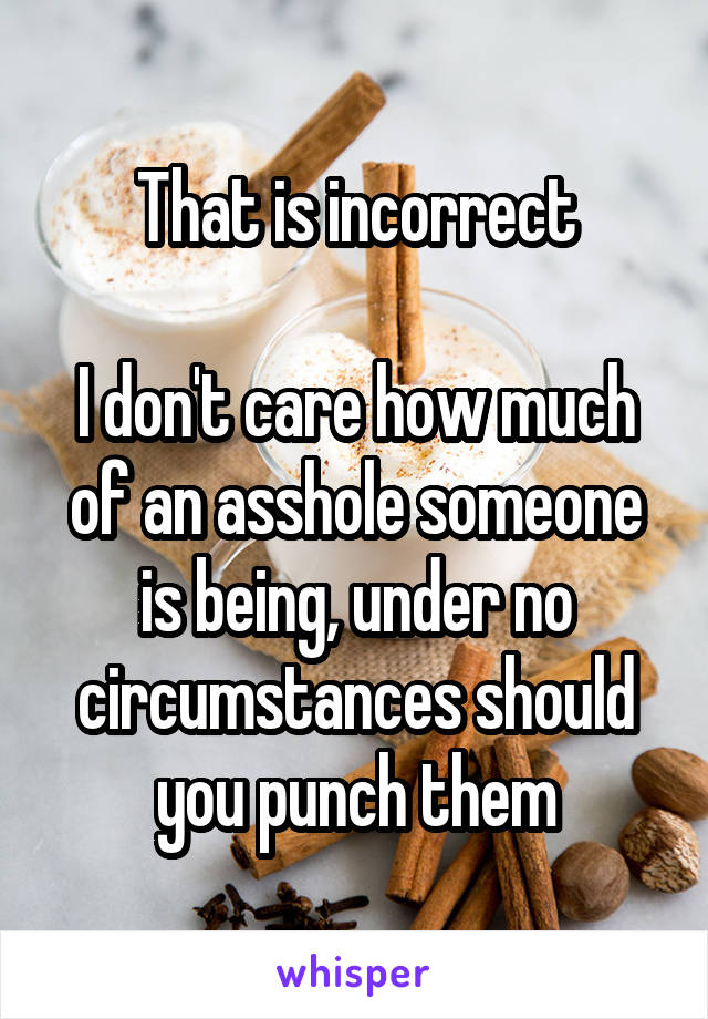 That is incorrect

I don't care how much of an asshole someone is being, under no circumstances should you punch them