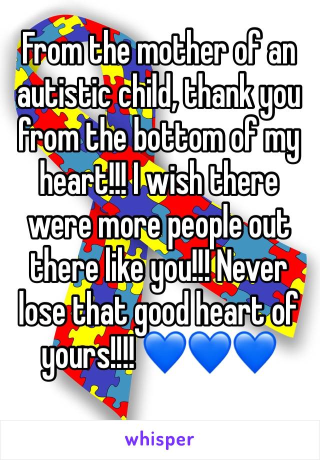 From the mother of an autistic child, thank you from the bottom of my heart!!! I wish there were more people out there like you!!! Never lose that good heart of yours!!!! 💙💙💙