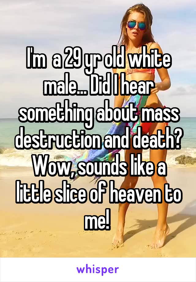 I'm  a 29 yr old white male... Did I hear something about mass destruction and death? Wow, sounds like a little slice of heaven to me! 