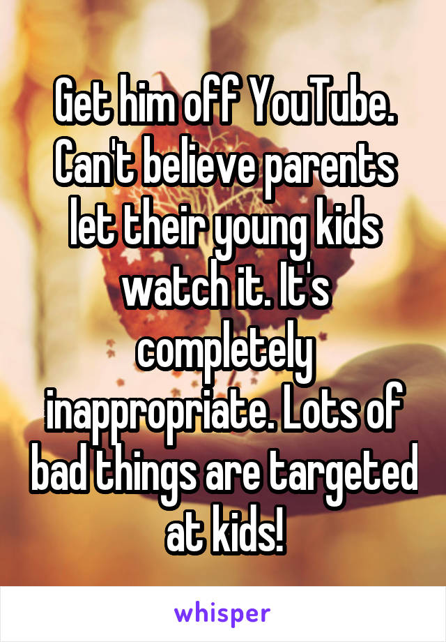 Get him off YouTube. Can't believe parents let their young kids watch it. It's completely inappropriate. Lots of bad things are targeted at kids!