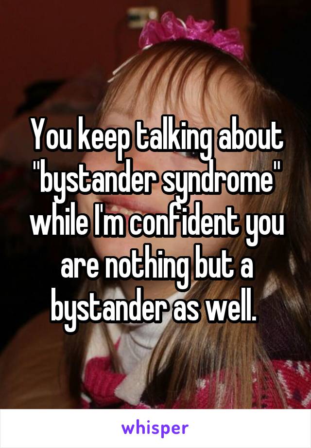 You keep talking about "bystander syndrome" while I'm confident you are nothing but a bystander as well. 