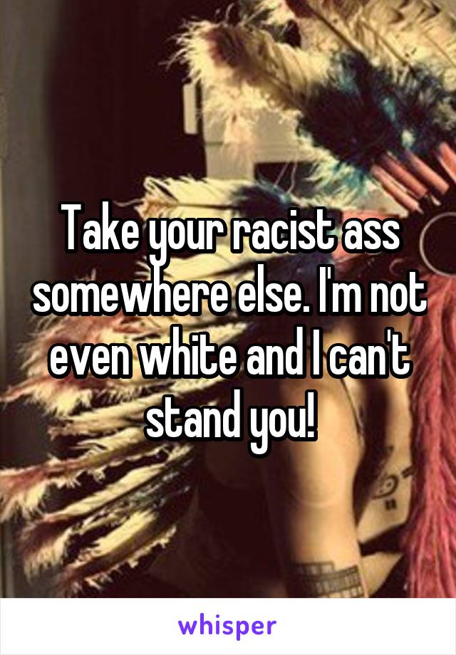 Take your racist ass somewhere else. I'm not even white and I can't stand you!