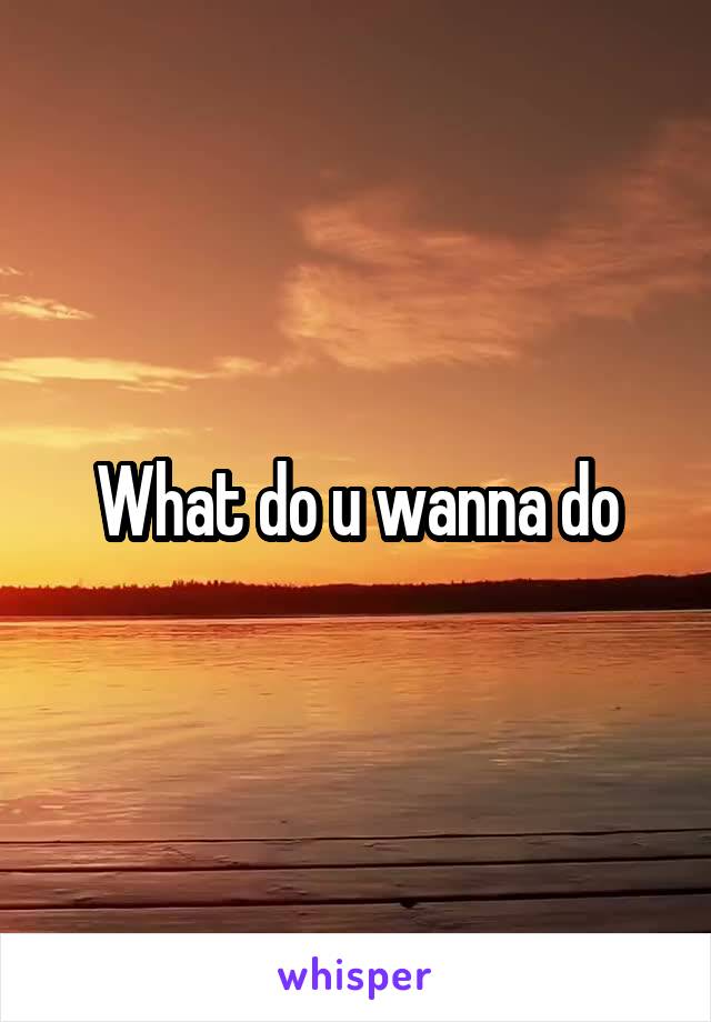 What do u wanna do